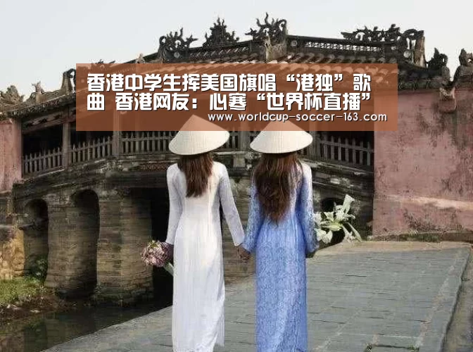香港中学生挥美国旗唱“港独”歌曲 香港网友:心寒“世界杯直播”(图4) 2026世界杯赛程